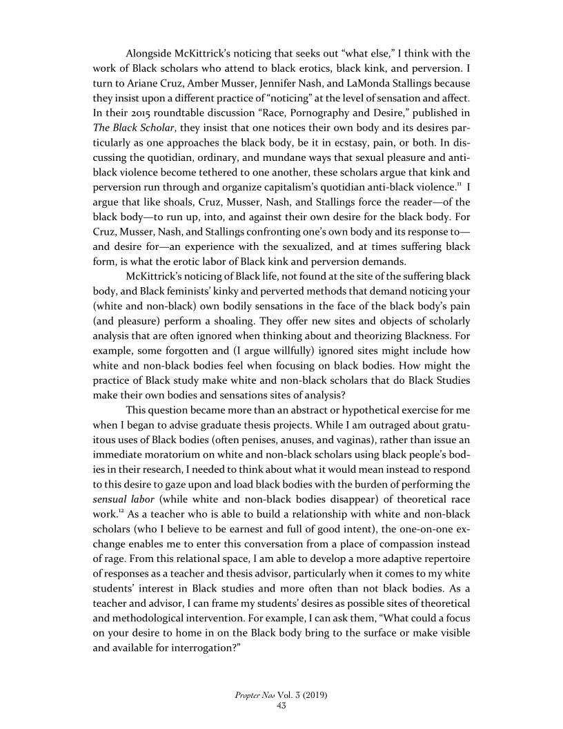 Alongside McKittrick’s noticing that seeks out “what else,” I think with the
work of Black scholars who attend to black erotics, black kink, and perversion. I
turn to Ariane Cruz, Amber Musser, Jennifer Nash, and LaMonda Stallings because
they insist upon a different practice of “noticing” at the level of sensation and affect.
In their 2015 roundtable discussion “Race, Pornography and Desire,” published in
The Black Scholar, they insist that one notices their own body and its desires par-
ticularly as one approaches the black body, be it in ecstasy, pain, or both. In dis-
cussing the quotidian, ordinary, and mundane ways that sexual pleasure and anti-
black violence become tethered to one another, these scholars argue that kink and
perversion run through and organize capitalism's quotidian anti-black violence." I
argue that like shoals, Cruz, Musser, Nash, and Stallings force the reader—of the
black body—to run up, into, and against their own desire for the black body. For
Cruz, Musser, Nash, and Stallings confronting one’s own body and its response to—
and desire for—an experience with the sexualized, and at times suffering black
form, is what the erotic labor of Black kink and perversion demands.

MeKittrick’s noticing of Black life, not found at the site of the suffering black
body, and Black feminists’ kinky and perverted methods that demand noticing your
(white and non-black) own bodily sensations in the face of the black body's pain
(and pleasure) perform a shoaling. They offer new sites and objects of scholarly
analysis that are often ignored when thinking about and theorizing Blackness. For
example, some forgotten and (I argue willfully) ignored sites might include how
white and non-black bodies feel when focusing on black bodies. How might the
practice of Black study make white and non-black scholars that do Black Studies
make their own bodies and sensations sites of analysis?

This question became more than an abstract or hypothetical exercise for me
when I began to advise graduate thesis projects. While I am outraged about gratu-
itous uses of Black bodies (often penises, anuses, and vaginas), rather than issue an
immediate moratorium on white and non-black scholars using black people's bod-
ies in their research, I needed to think about what it would mean instead to respond
to this desire to gaze upon and load black bodies with the burden of performing the
sensual labor (while white and non-black bodies disappear) of theoretical race
work.” As a teacher who is able to build a relationship with white and non-black
scholars (who I believe to be earnest and full of good intent), the one-on-one ex-
change enables me to enter this conversation from a place of compassion instead
of rage. From this relational space, | am able to develop a more adaptive repertoire
of responses as a teacher and thesis advisor, particularly when it comes to my white
students’ interest in Black studies and more often than not black bodies. As a
teacher and advisor, I can frame my students’ desires as possible sites of theoretical
and methodological intervention. For example, I can ask them, “What could a focus
on your desire to home in on the Black body bring to the surface or make visible
and available for interrogation?”

Propter Nas Vol. 3 (2019)
&
